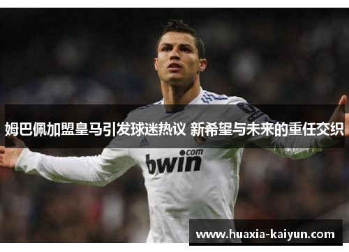 姆巴佩加盟皇马引发球迷热议 新希望与未来的重任交织