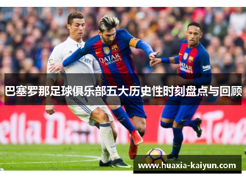 巴塞罗那足球俱乐部五大历史性时刻盘点与回顾