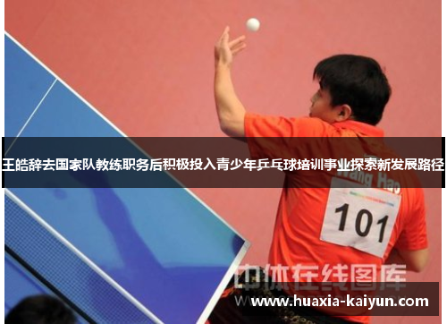 王皓辞去国家队教练职务后积极投入青少年乒乓球培训事业探索新发展路径