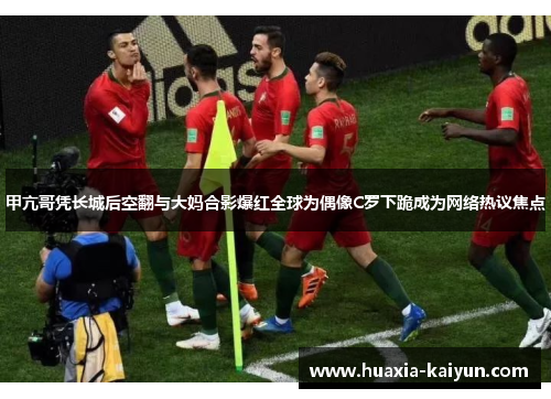 甲亢哥凭长城后空翻与大妈合影爆红全球为偶像C罗下跪成为网络热议焦点