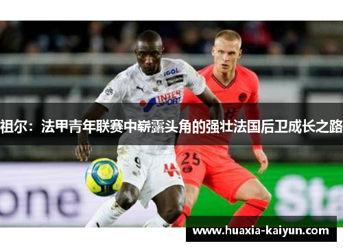 祖尔:法甲青年联赛中崭露头角的强壮法国后卫成长之路 祖尔:法甲青年联赛中崭露头角的强壮法国后卫成长之路