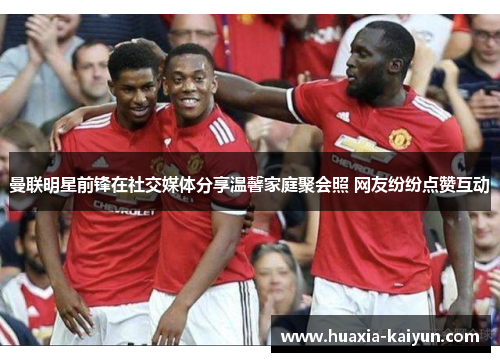 曼联明星前锋在社交媒体分享温馨家庭聚会照 网友纷纷点赞互动