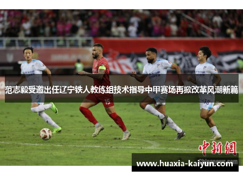 范志毅受邀出任辽宁铁人教练组技术指导中甲赛场再掀改革风潮新篇